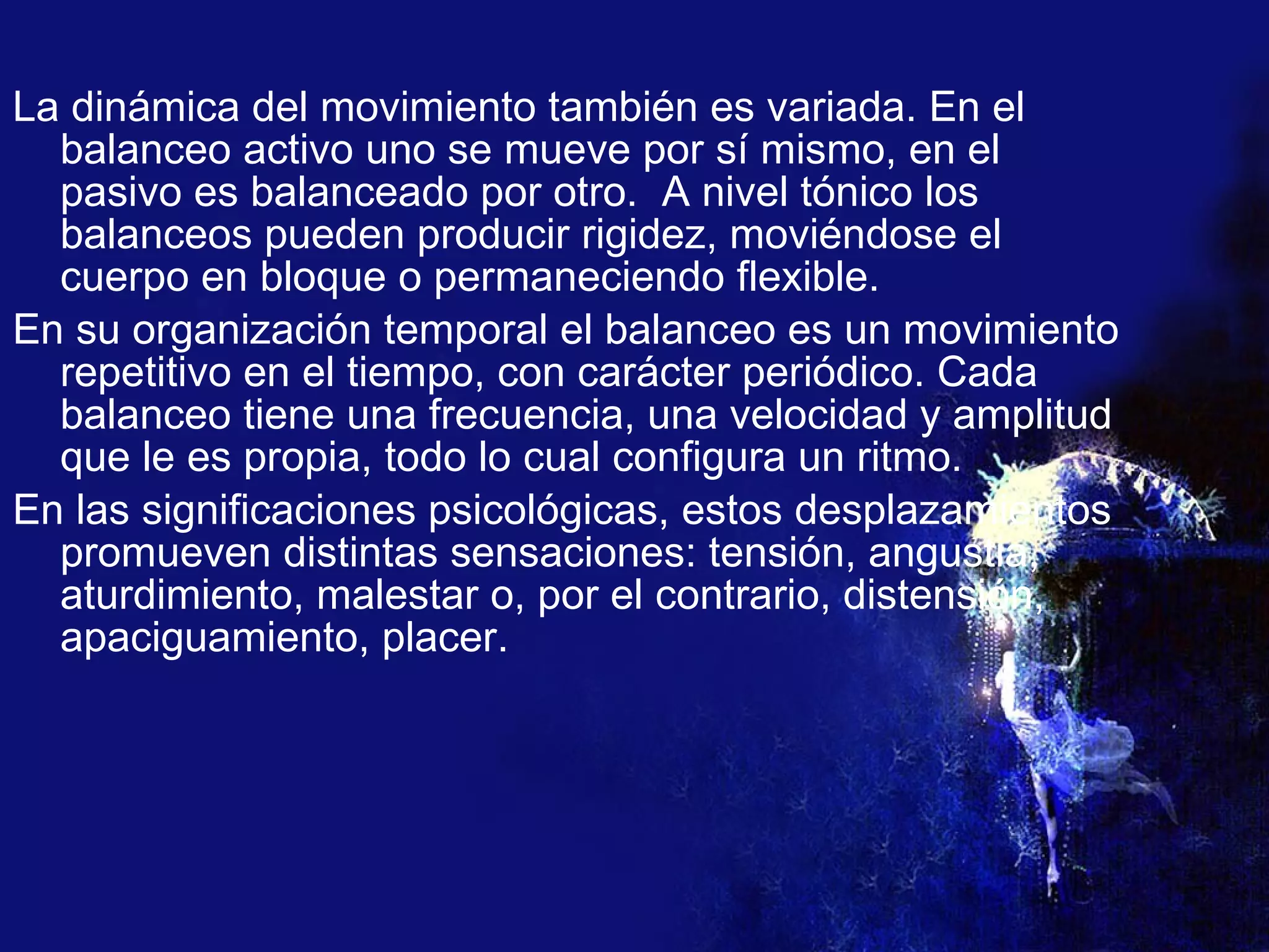 La dinámica del movimiento también es variada. En el balanceo activo uno se mueve por sí mismo, en el pasivo es balanceado por otro.  A nivel tónico los balanceos pueden producir rigidez, moviéndose el cuerpo en bloque o permaneciendo flexible. En su organización temporal el balanceo es un movimiento repetitivo en el tiempo, con carácter periódico. Cada balanceo tiene una frecuencia, una velocidad y amplitud que le es propia, todo lo cual configura un ritmo. En las significaciones psicológicas, estos desplazamientos promueven distintas sensaciones: tensión, angustia, aturdimiento, malestar o, por el contrario, distensión, apaciguamiento, placer. 