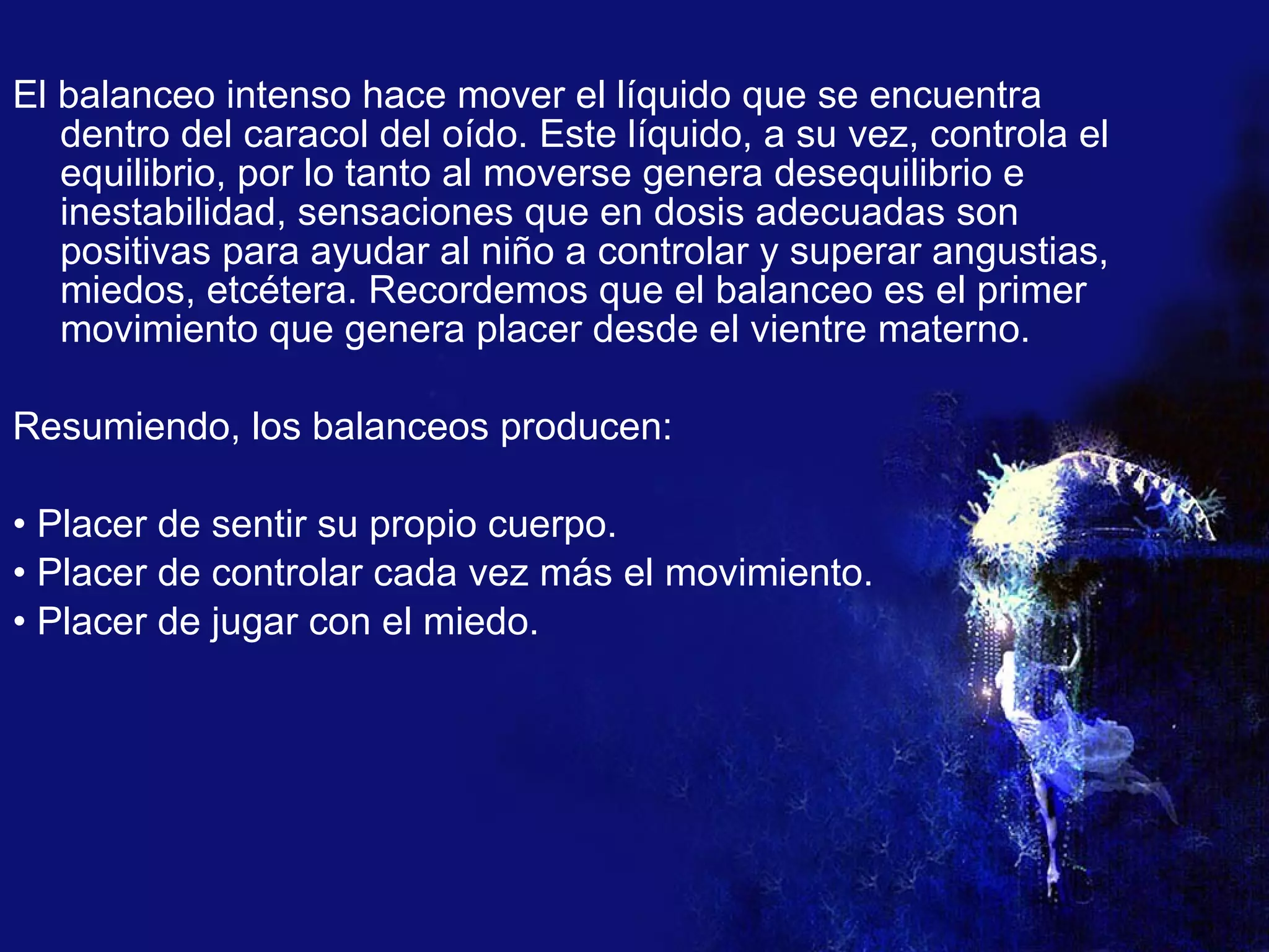 El balanceo intenso hace mover el líquido que se encuentra dentro del caracol del oído. Este líquido, a su vez, controla el equilibrio, por lo tanto al moverse genera desequilibrio e inestabilidad, sensaciones que en dosis adecuadas son positivas para ayudar al niño a controlar y superar angustias, miedos, etcétera. Recordemos que el balanceo es el primer movimiento que genera placer desde el vientre materno. Resumiendo, los balanceos producen: •  Placer de sentir su propio cuerpo. •  Placer de controlar cada vez más el movimiento. •  Placer de jugar con el miedo. 