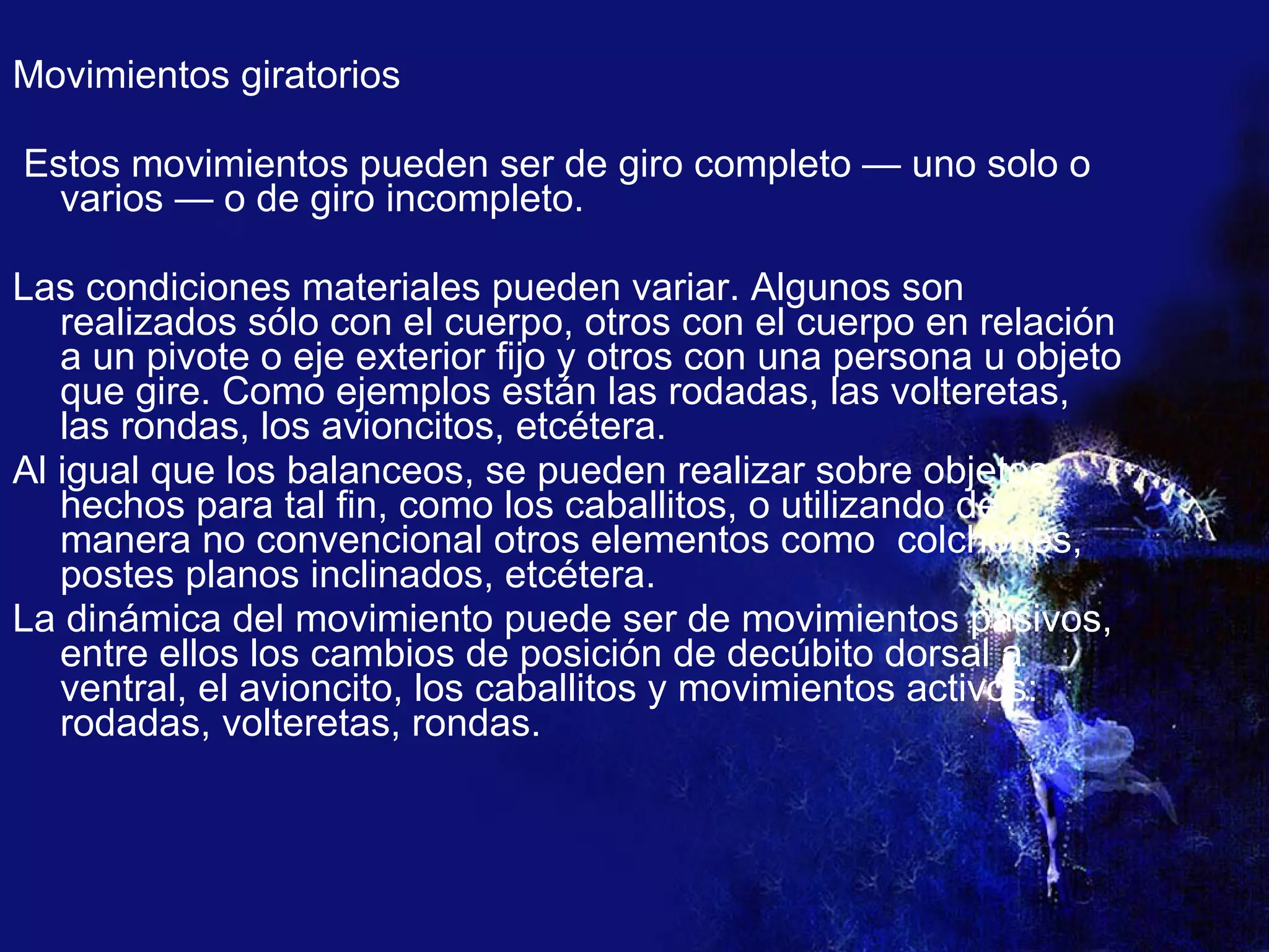 Movimientos giratorios Estos movimientos pueden ser de giro completo — uno solo o varios — o de giro incompleto. Las condiciones materiales pueden variar. Algunos son realizados sólo con el cuerpo, otros con el cuerpo en relación a un pivote o eje exterior fijo y otros con una persona u objeto que gire. Como ejemplos están las rodadas, las volteretas, las rondas, los avioncitos, etcétera. Al igual que los balanceos, se pueden realizar sobre objetos hechos para tal fin, como los caballitos, o utilizando de manera no convencional otros elementos como  colchones, postes planos inclinados, etcétera. La dinámica del movimiento puede ser de movimientos pasivos, entre ellos los cambios de posición de decúbito dorsal a ventral, el avioncito, los caballitos y movimientos activos: rodadas, volteretas, rondas. 