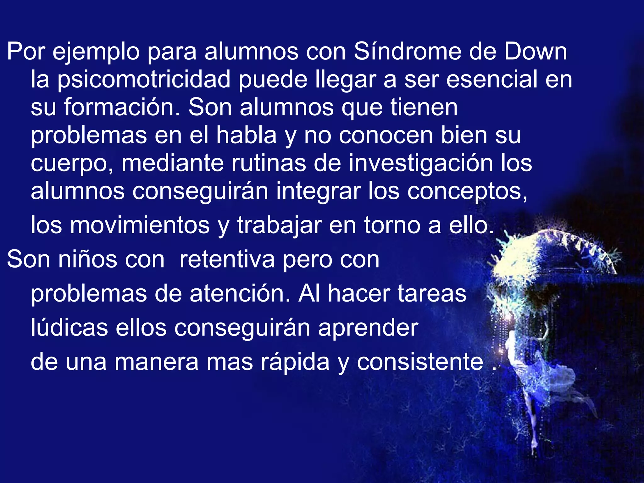Por ejemplo para alumnos con Síndrome de Down la psicomotricidad puede llegar a ser esencial en su formación. Son alumnos que tienen problemas en el habla y no conocen bien su cuerpo, mediante rutinas de investigación los alumnos conseguirán integrar los conceptos, los movimientos y trabajar en torno a ello. Son niños con  retentiva pero con  problemas de atención. Al hacer tareas  lúdicas ellos conseguirán aprender  de una manera mas rápida y consistente . 
