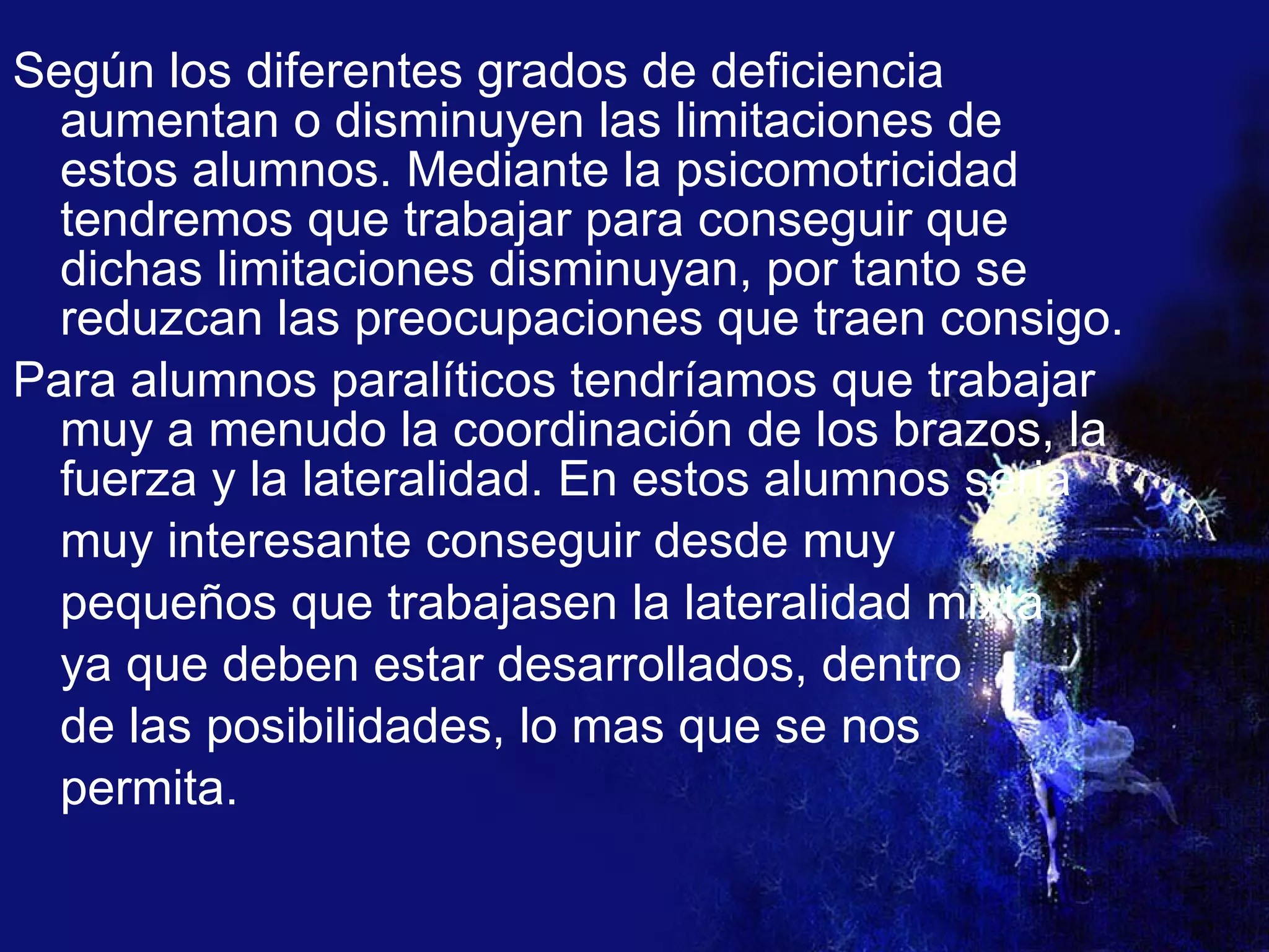 Según los diferentes grados de deficiencia aumentan o disminuyen las limitaciones de estos alumnos. Mediante la psicomotricidad tendremos que trabajar para conseguir que dichas limitaciones disminuyan, por tanto se reduzcan las preocupaciones que traen consigo.  Para alumnos paralíticos tendríamos que trabajar muy a menudo la coordinación de los brazos, la fuerza y la lateralidad. En estos alumnos seria  muy interesante conseguir desde muy  pequeños que trabajasen la lateralidad mixta ya que deben estar desarrollados, dentro  de las posibilidades, lo mas que se nos  permita.  