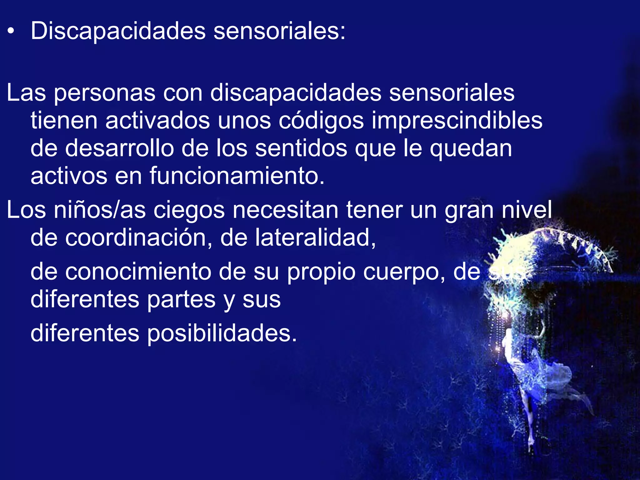 Discapacidades sensoriales: Las personas con discapacidades sensoriales tienen activados unos códigos imprescindibles de desarrollo de los sentidos que le quedan activos en funcionamiento.  Los niños/as ciegos necesitan tener un gran nivel de coordinación, de lateralidad,  de conocimiento de su propio cuerpo, de sus diferentes partes y sus  diferentes posibilidades.  