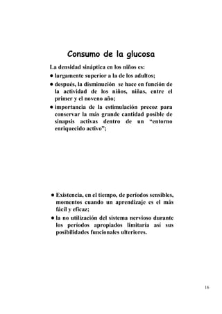 Consumo de la glucosa
La densidad sináptica en los niños es:
 largamente superior a la de los adultos;
 después, la disminución se hace en función de
 la actividad de los niños, niñas, entre el
 primer y el noveno año;
 importancia de la estimulación precoz para
 conservar la más grande cantidad posible de
 sinapsis activas dentro de un “entorno
 enriquecido activo”;




  Existencia, en el tiempo, de períodos sensibles,
  momentos cuando un aprendizaje es el más
  fácil y eficaz;
  la no utilización del sistema nervioso durante
  los períodos apropiados limitaría así sus
  posibilidades funcionales ulteriores.




                                                     16
 