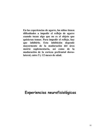 En las experiencias de agarre, los niños tienen
dificultades a impedir el reflejo de agarre
cuando tocan algo que no es el objeto que
quisieran tomar. Para impedir el reflejo, hay
que inhibirlo. Esta inhibición depende
mayormente de la maduración del área
motriz suplementaria, así como de la
maduración de la corteza prefrontal dorso-
lateral, entre 5 y 12 meses de edad.




 Experiencias neurofisiológicas




                                                  18
 