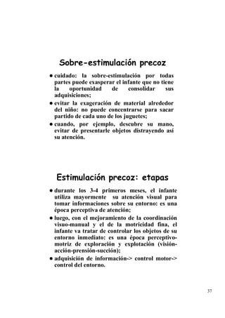 Sobre-estimulación precoz
cuidado: la sobre-estimulación por todas
partes puede exasperar el infante que no tiene
la    oportunidad     de     consolidar    sus
adquisiciones;
evitar la exageración de material alrededor
del niño: no puede concentrarse para sacar
partido de cada uno de los juguetes;
cuando, por ejemplo, descubre su mano,
evitar de presentarle objetos distrayendo así
su atención.




Estimulación precoz: etapas
durante los 3-4 primeros meses, el infante
utiliza mayormente su atención visual para
tomar informaciones sobre su entorno: es una
época perceptiva de atención;
luego, con el mejoramiento de la coordinación
visuo-manual y el de la motricidad fina, el
infante va tratar de controlar los objetos de su
entorno inmediato: es una época perceptivo-
motriz de exploración y explotación (visión-
acción-prensión-succión);
adquisición de información-> control motor->
control del entorno.



                                                   37
 