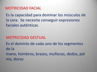MOTRICIDAD FACIAL
Es la capacidad para dominar los músculos de
la cara. Se necesita conseguir expresiones
faciales auténticas.

MOTRICIDAD GESTUAL
Es el dominio de cada uno de los segmentos
de la
mano, hombros, brazos, muñecas, dedos, pal
ma, dorso.
 