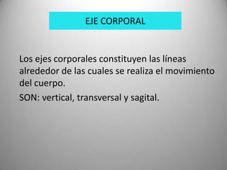 EJE CORPORAL


Los ejes corporales constituyen las líneas
alrededor de las cuales se realiza el movimiento
del cuerpo.
SON: vertical, transversal y sagital.
 