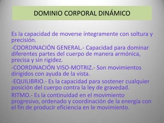 DOMINIO CORPORAL DINÁMICO

Es la capacidad de moverse íntegramente con soltura y
precisión.
-COORDINACIÓN GENERAL.- Capacidad para dominar
diferentes partes del cuerpo de manera armónica,
precisa y sin rigidez.
-COORDINACIÓN VISO-MOTRIZ.- Son movimientos
dirigidos con ayuda de la vista.
-EQUILIBRIO.- Es la capacidad para sostener cualquier
posición del cuerpo contra la ley de gravedad.
RITMO.- Es la continuidad en el movimiento
progresivo, ordenado y coordinación de la energía con
el fin de producir eficiencia en le movimiento.
 