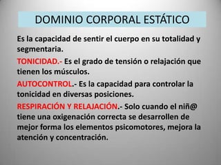 DOMINIO CORPORAL ESTÁTICO
Es la capacidad de sentir el cuerpo en su totalidad y
segmentaria.
TONICIDAD.- Es el grado de tensión o relajación que
tienen los músculos.
AUTOCONTROL.- Es la capacidad para controlar la
tonicidad en diversas posiciones.
RESPIRACIÓN Y RELAJACIÓN.- Solo cuando el niñ@
tiene una oxigenación correcta se desarrollen de
mejor forma los elementos psicomotores, mejora la
atención y concentración.
 