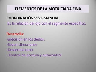 ELEMENTOS DE LA MOTRICIADA FINA

COORDINACIÓN VISO-MANUAL
Es la relación del ojo con el segmento específico.

Desarrolla:
-precisión en los dedos.
-Seguir direcciones
-Desarrolla tono
- Control de postura y autocontrol
 