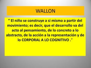 WALLON
 “ El niño se construye a si mismo a partir del
 movimiento; es decir, que el desarrollo va del
    acto al pensami...
