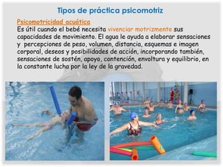 Tipos de práctica psicomotriz
Psicomotricidad acuática
Es útil cuando el bebé necesita vivenciar motrizmente sus
capacidades de movimiento. El agua le ayuda a elaborar sensaciones
y percepciones de peso, volumen, distancia, esquemas e imagen
corporal, deseos y posibilidades de acción, incorporando también,
sensaciones de sostén, apoyo, contención, envoltura y equilibrio, en
la constante lucha por la ley de la gravedad.
 