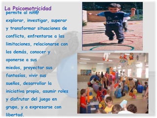 La Psicomotricidad
permite al niñ@
explorar, investigar, superar
y transformar situaciones de
conflicto, enfrentarse a las
limitaciones, relacionarse con
los demás, conocer y
oponerse a sus
miedos, proyectar sus
fantasías, vivir sus
sueños, desarrollar la
iniciativa propia, asumir roles
y disfrutar del juego en
grupo, y a expresarse con
libertad.
 