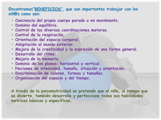 Encontramos”BENEFICIOS”, que son importantes trabajar con los
niñ@s como son:
 •   Conciencia del propio cuerpo parado o en movimiento.
 •   Dominio del equilibrio.
 •   Control de las diversas coordinaciones motoras.
 •   Control de la respiración.
 •   Orientación del espacio corporal.
 •   Adaptación al mundo exterior.
 •   Mejora de la creatividad y la expresión de una forma general.
 •   Desarrollo del ritmo.
 •   Mejora de la memoria.
 •   Dominio de los planos: horizontal y vertical.
 •   Nociones de intensidad, tamaño, situación y orientación.
 •   Discriminación de colores, formas y tamaños.
 •   Organización del espacio y del tiempo.


 A través de la psicomotricidad se pretende que el niño, al tiempo que
 se divierte, también desarrolle y perfeccione todas sus habilidades
 motrices básicas y específicas.
 