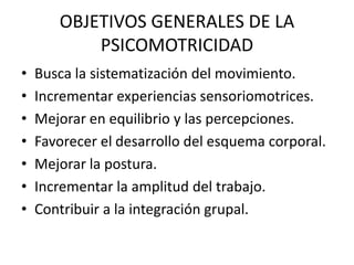 OBJETIVOS GENERALES DE LA
PSICOMOTRICIDAD
• Busca la sistematización del movimiento.
• Incrementar experiencias sensoriomotrices.
• Mejorar en equilibrio y las percepciones.
• Favorecer el desarrollo del esquema corporal.
• Mejorar la postura.
• Incrementar la amplitud del trabajo.
• Contribuir a la integración grupal.
 