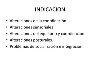 INDICACION
• Alteraciones de la coordinación.
• Alteraciones sensoriales
• Alteraciones del equilibrio y coordinación.
• Alteraciones posturales.
• Problemas de socialización e integración.
 