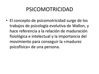 PSICOMOTRICIDAD
• El concepto de psicomotricidad surge de los
trabajos de psicología evolutiva de Wallon, y
hace referencia a la relación de maduración
fisiológica e intelectual y la importancia del
movimiento para conseguir la «madurez
psicofísica» de una persona.
 