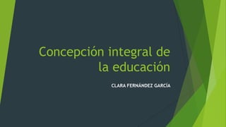 Concepción integral de
la educación
CLARA FERNÁNDEZ GARCÍA
 