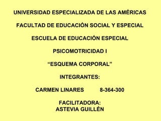 UNIVERSIDAD ESPECIALIZADA DE LAS AMÉRICAS FACULTAD DE EDUCACIÓN SOCIAL Y ESPECIAL ESCUELA DE EDUCACIÓN ESPECIAL PSICOMOTRICIDAD I “ESQUEMA CORPORAL” INTEGRANTES: CARMEN LINARES 8-364-300 FACILITADORA: ASTEVIA GUILLÉN 