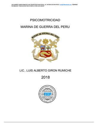 LUIS ALBERTO GIRON RUMICHE: MG TECNOLOGIA EDUCATIVA, LIC. EN EDUCACION FISICA, luisgi37@hotmail.com. 920094061
FACEBOOCK “EDUCACION FISICA PARA LA VIDA LUIS GIRON”
PSICOMOTRICIDAD
MARINA DE GUERRA DEL PERU
LIC.. LUIS ALBERTO GIRON RUMICHE
2018
 