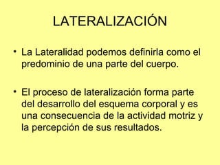 LATERALIZACIÓN La Lateralidad podemos definirla como el predominio de una parte del cuerpo.  El proceso de lateralización forma parte del desarrollo del esquema corporal y es una consecuencia de la actividad motriz y la percepción de sus resultados.  