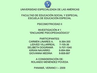 UNIVERSIDAD ESPECIALIZADA DE LAS AMÉRICAS FACULTAD DE EDUCACIÓN SOCIAL Y ESPECIAL ESCUELA DE EDUCACIÓN ESPECIAL PSICOMOTRICIDAD II INVESTIGACIÓN # 1 “ ENCUADRE PSICOPEDAGÓGICO” PARTICIPANTES: CARMEN LINARES A.   8-364-300 LIDIVED VILLARREAL 7-105-36 SELIBETH DOGIRAMÁ   5-707-1040 KIRIAN NAVARRO  8-894-884 GIOVANNA MEDINA  8-808-887 A CONSIDERACIÓN DE: ROLANDO MENÉNDEZ POVEDA PANAMÁ, VERANO I – 2009 