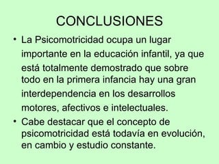 CONCLUSIONES La Psicomotricidad ocupa un lugar importante en la educación infantil, ya que está totalmente demostrado que sobre todo en la primera infancia hay una gran interdependencia en los desarrollos motores, afectivos e intelectuales.  Cabe destacar que el concepto de psicomotricidad está todavía en evolución, en cambio y estudio constante.  