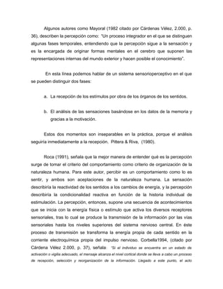 Algunos autores como Mayoral (1982 citado por Cárdenas Vélez, 2.000, p.
36), describen la percepción como: “Un proceso integrador en el que se distinguen
algunas fases temporales, entendiendo que la percepción sigue a la sensación y
es la encargada de originar formas mentales en el cerebro que suponen las
representaciones internas del mundo exterior y hacen posible el conocimiento”.


        En esta línea podemos hablar de un sistema sensorioperceptivo en el que
se pueden distinguir dos fases:


        a. La recepción de los estímulos por obra de los órganos de los sentidos.


        b. El análisis de las sensaciones basándose en los datos de la memoria y
            gracias a la motivación.


        Estos dos momentos son inseparables en la práctica, porque el análisis
seguiría inmediatamente a la recepción. Pittera & Riva, (1980).


        Roca (1991), señala que la mejor manera de entender qué es la percepción
surge de tomar el criterio del comportamiento como criterio de organización de la
naturaleza humana. Para este autor, percibir es un comportamiento como lo es
sentir, y ambos son aceptaciones de la naturaleza humana. La sensación
describiría la reactividad de los sentidos a los cambios de energía, y la percepción
describiría la condicionalidad reactiva en función de la historia individual de
estimulación. La percepción, entonces, supone una secuencia de acontecimientos
que se inicia con la energía física o estímulo que activa los diversos receptores
sensoriales, tras lo cual se produce la transmisión de la información por las vías
sensoriales hasta los niveles superiores del sistema nervioso central. En éste
proceso de transmisión se transforma la energía propia de cada sentido en la
corriente electroquímica propia del impulso nervioso. Corbella1994, (citado por
Cárdena Vélez 2.000, p. 37), señala: “Si el individuo se encuentra en un estado de
activación o vigilia adecuado, el mensaje alcanza el nivel cortical donde se lleva a cabo un proceso
de recepción, selección y reorganización de la información. Llegado a este punto, el acto
 