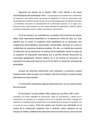 Siguiendo los aportes de Le Boulch (1991, p.42) referido a las bases
neurofisiológicas del aprendizaje motor: “El aprendizaje es el resultado de la confrontación
del organismo y del entorno dentro del proceso de adaptación. El canal de comunicación está
representado por el sistema nervioso central, que es el intermediario entre los órganos sensoriales
y los efectores musculares. El procesamiento de la información sensorial, en el origen de la
respuesta motriz, puede localizarse en tres niveles diferentes de organización, pudiendo originar
tres tipos de respuestas motrices: reflejas, automáticas e intencionales”.


        En el ser humano, los automatismos vinculados a las funciones de relación
deben estar organizados basándose en la experiencia motriz de cada uno. Esto
significa que no existe un programa motor establecido en el nacimiento, sino
simplemente potencialidades estructurales considerables, teniendo en cuenta la
multiplicidad de relaciones dinápticas posibles. Por ello, y a medida que aumenta
la maduración de las estructuras, la experiencia de adaptación provee al sujeto de
un programa de respuestas automáticas que le permite afrontar situaciones ya
vivenciadas globalmente. Nuestro objetivo es el de precisar el mecanismo de
adquisición de estos automatismos con el fin de definir un desarrollo coherente del
aprendizaje.


        Aunque las anteriores distinciones entre sensación y percepción quedan
bastante claras sobre el papel, en la realidad, esta línea divisoria no parece poder
delimitarse con tanta claridad.


        A continuación revisaremos algunas aproximaciones, que los autores hacen
del movimiento:


        El movimiento, ha dicho Wallon 1965, (citado por Lora Risco 1991, p.49):
“Constituye una fuente inagotable de experiencias, origen de conocimientos y afectos que al
exteriorizarse se convierten en el lenguaje primero de la expresión del hombre: lenguaje que
conforme se va perfeccionando y enriqueciendo va constituyéndose en la mejor vía de relación con

el mundo de seres y objetos”.     Entre los autores que iniciaron sus actividades en el
campo de la reeducación podemos citar a Guilmain, quien, partiendo de los
trabajos de Wallon, estableció las relaciones entre la función tónica y las funciones
 
