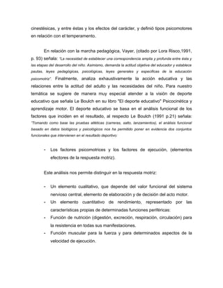 cinestésicas, y entre éstas y los efectos del carácter, y definió tipos psicomotores
en relación con el temperamento.


        En relación con la marcha pedagógica, Vayer, (citado por Lora Risco,1991,
p. 93) señala: “La necesidad de establecer una correspondencia amplia y profunda entre ésta y
las etapas del desarrollo del niño. Asimismo, demanda la actitud objetiva del educador y establece
pautas, leyes pedagógicas, psicológicas, leyes generales y especificas de la educación

psicomotriz”.   Finalmente, analiza exhaustivamente la acción educativa y las
relaciones entre la actitud del adulto y las necesidades del niño. Para nuestro
temática se sugiere de manera muy especial atender a la visión de deporte
educativo que señala Le Boulch en su libro "El deporte educativo" Psicocinética y
aprendizaje motor. El deporte educativo se basa en el análisis funcional de los
factores que inciden en el resultado, al respecto Le Boulch (1991 p.21) señala:
”Tomando como base las pruebas atléticas (carreras, salto, lanzamientos), el análisis funcional
basado en datos biológicos y psicológicos nos ha permitido poner en evidencia dos conjuntos
funcionales que intervienen en el resultado deportivo:


        -   Los factores psicomotrices y los factores de ejecución, (elementos
            efectores de la respuesta motriz).


        Este análisis nos permite distinguir en la respuesta motriz:


        -   Un elemento cualitativo, que depende del valor funcional del sistema
            nervioso central, elemento de elaboración y de decisión del acto motor.
        -   Un elemento cuantitativo de rendimiento, representado por las
            características propias de determinadas funciones periféricas:
        -   Función de nutrición (digestión, excreción, respiración, circulación) para
            la resistencia en todas sus manifestaciones.
        -   Función muscular para la fuerza y para determinados aspectos de la
            velocidad de ejecución.
 