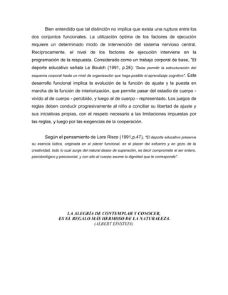 Bien entendido que tal distinción no implica que exista una ruptura entre los
dos conjuntos funcionales. La utilización óptima de los factores de ejecución
requiere un determinado modo de intervención del sistema nervioso central.
Recíprocamente, el nivel de los factores de ejecución interviene en la
programación de la respuesta. Considerado como un trabajo corporal de base, "El
deporte educativo señala Le Boulch (1991, p.26): ”Debe permitir la estructuración del
esquema corporal hasta un nivel de organización que haga posible el aprendizaje cognitivo" .   Este
desarrollo funcional implica la evolución de la función de ajuste y la puesta en
marcha de la función de interiorización, que permite pasar del estadio de cuerpo -
vivido al de cuerpo - percibido, y luego al de cuerpo - representado. Los juegos de
reglas deben conducir progresivamente al niño a conciliar su libertad de ajuste y
sus iniciativas propias, con el respeto necesario a las limitaciones impuestas por
las reglas, y luego por las exigencias de la cooperación.


        Según el pensamiento de Lora Risco (1991,p.47), "El deporte educativo preserva
su esencia lúdica, originada en el placer funcional, en el placer del esfuerzo y en gozo de la
creatividad, todo lo cual surge del natural deseo de superación, es decir compromete al ser entero,
psicobiológico y psicosocial, y con ello el cuerpo asume la dignidad que le corresponde".




                    LA ALEGRÍA DE CONTEMPLAR Y CONOCER,
                ES EL REGALO MÁS HERMOSO DE LA NATURALEZA.
                              (ALBERT EINSTEIN)
 