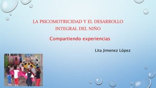 LA PSICOMOTRICIDAD Y EL DESARROLLO
INTEGRAL DEL NIÑO
Compartiendo experiencias
Lita Jimenez López
 