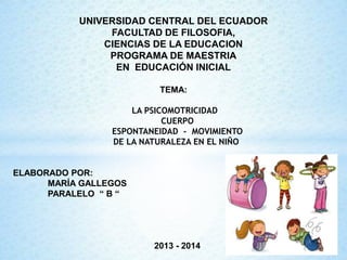 UNIVERSIDAD CENTRAL DEL ECUADOR
FACULTAD DE FILOSOFIA,
CIENCIAS DE LA EDUCACION
PROGRAMA DE MAESTRIA
EN EDUCACIÓN INICIAL
TEMA:
LA PSICOMOTRICIDAD
CUERPO
ESPONTANEIDAD - MOVIMIENTO
DE LA NATURALEZA EN EL NIÑO

ELABORADO POR:
MARÍA GALLEGOS
PARALELO “ B “

2013 - 2014

 