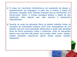  O corpo em movimento transforma-se em expressão de desejo e,
  posteriormente, em linguagem. A partir daí, a criança é capaz de
  reproduzir situações reais, fazendo imitações que se transformam em
  faz-de-conta. Assim, a criança consegue separar o objeto de seu
  significado, falar daquilo que está ausente e representar
  corporalmente.

 Durante as aulas de educação física se podem trabalhar todos os
  conceitos da motricidade humana como uma conseqüência de um
  trabalho que tem como prioridade desenvolver o gosto pela atividade
  física de forma prazerosa, lúdica e autônoma, onde os educandos
  fazem o que mais lhes dão prazer, que é andar, saltar, correr, rastejar,
  rebater, equilibrar, esquivar-se, quicar, chutar, passar, receber,
  transportar.
 