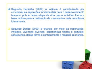  Segundo Serapião (2004) a infância é caracterizada por
  concentrar as aquisições fundamentais para o desenvolvimento
  humano, pois é nessa etapa da vida que o indivíduo forma a
  base motora para a realização de movimentos mais complexos
  futuramente.

 Segundo Darido (2000) a criança, por meio da observação,
  imitação, vivências diversas, experiências físicas e culturais,
  constituindo, dessa forma o conhecimento a respeito do mundo.
 