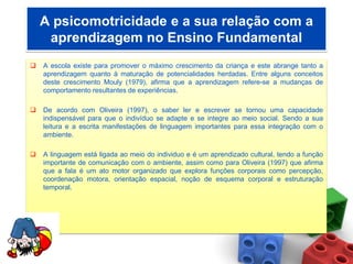 A psicomotricidade e a sua relação com a
     aprendizagem no Ensino Fundamental
   A escola existe para promover o máximo crescimento da criança e este abrange tanto a
    aprendizagem quanto à maturação de potencialidades herdadas. Entre alguns conceitos
    deste crescimento Mouly (1979), afirma que a aprendizagem refere-se a mudanças de
    comportamento resultantes de experiências.

   De acordo com Oliveira (1997), o saber ler e escrever se tornou uma capacidade
    indispensável para que o indivíduo se adapte e se integre ao meio social. Sendo a sua
    leitura e a escrita manifestações de linguagem importantes para essa integração com o
    ambiente.

   A linguagem está ligada ao meio do individuo e é um aprendizado cultural, tendo a função
    importante de comunicação com o ambiente, assim como para Oliveira (1997) que afirma
    que a fala é um ato motor organizado que explora funções corporais como percepção,
    coordenação motora, orientação espacial, noção de esquema corporal e estruturação
    temporal.
 