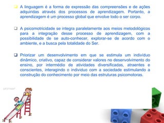  A linguagem é a forma de expressão das compreensões e de ações
  adquiridas através dos processos de aprendizagem. Portanto, a
  aprendizagem é um processo global que envolve todo o ser corpo.

 A psicomotricidade se integra paralelamente aos meios metodológicos
  para a integração desse processo de aprendizagem, com a
  possibilidade de se auto-conhecer, explorar-se de acordo com o
  ambiente, e a busca pela totalidade do Ser.

 Priorizar um desenvolvimento em que se estimula um indivíduo
  dinâmico, criativo, capaz de considerar valores no desenvolvimento do
  ensino, por intermédio de atividades diversificadas, atraentes e
  conscientes, interagindo o individuo com a sociedade estimulando a
  construção do conhecimento por meio das estruturas psicomotoras.
 