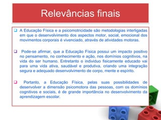 Relevâncias finais
 A Educação Física e a psicomotricidade são metodologias interligadas
  em que o desenvolvimento dos aspectos motor, social, emocional dos
  movimentos corporais é vivenciado, através de atividades motoras.

    Pode-se afirmar, que a Educação Física possui um impacto positivo
    no pensamento, no conhecimento e ação, nos domínios cognitivos, na
    vida do ser humano. Entretanto o individuo fisicamente educado vai
    para uma vida ativa, saudável e produtiva, criando uma integração
    segura e adequado desenvolvimento de corpo, mente e espírito.

     Portanto, a Educação Física, pelas suas possibilidades de
    desenvolver a dimensão psicomotora das pessoas, com os domínios
    cognitivos e sociais, é de grande importância no desenvolvimento da
    aprendizagem escolar.
 