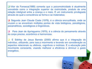  Vitor da Fonseca(1988) comenta que a psicomotricidade é atualmente
concebida como a integração superior da motricidade, produto de uma
relação inteligível entre a criança e o meio. É um instrumento privilegiado
através do qual a consciência se forma e se materializa;
               .
 Segundo Jean Claude Coste (1978), é a ciência encruzilhada, onde se
cruzam e se encontram múltiplos pontos de vista biológicos, psicológicos,
psicanalíticos, sociológicos e lingüísticos.

 Para Jean de Ajuriaguerra (1970), é a ciência do pensamento através
do corpo preciso, econômico e harmonioso.

 E Sidirley de Jesus Barreto (2000) afirma que é a integração do
indivíduo, utilizando, para isso,o movimento e levando em consideração os
aspectos relacionais ou afetivos, cognitivos e motrizes. É a educação pelo
movimento consciente, visando melhorar a eficiência e diminuir o gasto
energético.
 
