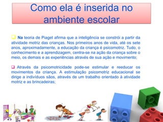 Como ela é inserida no
            ambiente escolar
 Na teoria de Piaget afirma que a inteligência se constrói a partir da
atividade motriz das crianças. Nos primeiros anos de vida, até os sete
anos, aproximadamente, a educação da criança é psicomotriz. Tudo, o
conhecimento e a aprendizagem, centra-se na ação da criança sobre o
meio, os demais e as experiências através de sua ação e movimento;

 Através da psicomotricidade pode-se estimular e reeducar os
movimentos da criança. A estimulação psicomotriz educacional se
dirige a indivíduos sãos, através de um trabalho orientado à atividade
motriz e as brincadeiras;
 