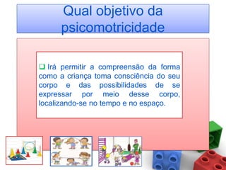 Qual objetivo da
      psicomotricidade

 Irá permitir a compreensão da forma
como a criança toma consciência do seu
corpo e das possibilidades de se
expressar por meio desse corpo,
localizando-se no tempo e no espaço.
 
