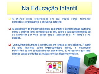 Na Educação Infantil
 A criança busca experiências em seu próprio corpo, formando
  conceitos e organizando o esquema corporal.

 A abordagem da Psicomotricidade irá permitir a compreensão da forma
  como a criança toma consciência do seu corpo e das possibilidades de
  se expressar por meio desse corpo, localizando-se no tempo e no
  espaço.

 O movimento humano é construído em função de um objetivo. A partir
  de uma intenção como expressividade íntima, o movimento
  transforma-se em comportamento significante. É necessário que toda
  criança passe por todas as etapas em seu desenvolvimento.
 