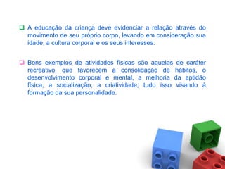  A educação da criança deve evidenciar a relação através do
  movimento de seu próprio corpo, levando em consideração sua
  idade, a cultura corporal e os seus interesses.


 Bons exemplos de atividades físicas são aquelas de caráter
  recreativo, que favorecem a consolidação de hábitos, o
  desenvolvimento corporal e mental, a melhoria da aptidão
  física, a socialização, a criatividade; tudo isso visando à
  formação da sua personalidade.
 