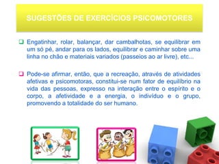 SUGESTÕES DE EXERCÍCIOS PSICOMOTORES


 Engatinhar, rolar, balançar, dar cambalhotas, se equilibrar em
  um só pé, andar para os lados, equilibrar e caminhar sobre uma
  linha no chão e materiais variados (passeios ao ar livre), etc...

 Pode-se afirmar, então, que a recreação, através de atividades
  afetivas e psicomotoras, constitui-se num fator de equilíbrio na
  vida das pessoas, expresso na interação entre o espírito e o
  corpo, a afetividade e a energia, o indivíduo e o grupo,
  promovendo a totalidade do ser humano.
 