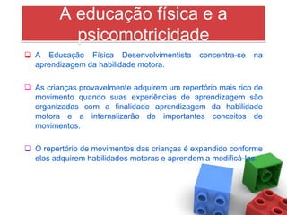A educação física e a
           psicomotricidade
 A Educação Física Desenvolvimentista        concentra-se   na
  aprendizagem da habilidade motora.

 As crianças provavelmente adquirem um repertório mais rico de
  movimento quando suas experiências de aprendizagem são
  organizadas com a finalidade aprendizagem da habilidade
  motora e a internalizarão de importantes conceitos de
  movimentos.

 O repertório de movimentos das crianças é expandido conforme
  elas adquirem habilidades motoras e aprendem a modificá-las.
 