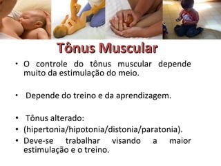 TTôônnuuss MMuussccuullaarr 
• O controle do tônus muscular depende 
muito da estimulação do meio. 
• Depende do treino e da aprendizagem. 
• Tônus alterado: 
• (hipertonia/hipotonia/distonia/paratonia). 
• Deve-se trabalhar visando a maior 
estimulação e o treino. 
 