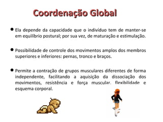 CCoooorrddeennaaççããoo GGlloobbaall 
Ela depende da capacidade que o indivíduo tem de manter-se 
em equilíbrio postural; por sua vez, de maturação e estimulação. 
Possibilidade de controle dos movimentos amplos dos membros 
superiores e inferiores: pernas, tronco e braços. 
Permite a contração de grupos musculares diferentes de forma 
independente, facilitando a aquisição da dissociação dos 
movimentos, resistência e força muscular, flexibilidade e 
esquema corporal. 
 