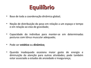 EEqquuiillííbbrriioo 
• Base de toda a coordenação dinâmica global; 
• Noção de distribuição do peso em relação a um espaço e tempo 
e em relação ao eixo de gravidade; 
• Capacidade do indivíduo para manter-se em determinadas 
posturas com tônus muscular adequado; 
• Pode ser estático ou dinâmico; 
• Quando inadequado ocasiona maior gasto de energia e 
diminuição da atenção para outras atividades; pode também 
estar associado a estados de ansiedade e insegurança; 
 