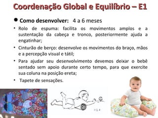 Coordenação GGlloobbaall ee EEqquuiillííbbrriioo –– EE11 
Como desenvolver: 4 a 6 meses 
• Rolo de espuma: facilita os movimentos amplos e a 
sustentação da cabeça e tronco, posteriormente ajuda a 
engatinhar; 
• Cinturão de berço: desenvolve os movimentos do braço, mãos 
e a percepção visual e tátil; 
• Para ajudar seu desenvolvimento devemos deixar o bebê 
sentado sem apoio durante certo tempo, para que exercite 
sua coluna na posição ereta; 
• Tapete de sensações. 
 
