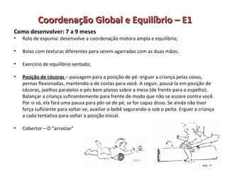 Coordenação GGlloobbaall ee EEqquuiillííbbrriioo –– EE11 
Como desenvolver: 7 a 9 meses 
• Rolo de espuma: desenvolve a coordenação motora ampla e equilíbrio; 
• Bolas com texturas diferentes para serem agarradas com as duas mãos; 
• Exercício de equilíbrio sentado; 
• Posição de cócoras – passagem para a posição de pé: erguer a criança pelas coxas, 
pernas flexionadas, mantendo-a de costas para você. A seguir, pousá-la em posição de 
cócoras, joelhos paralelos e pés bem planos sobre a mesa (de frente para o espelho). 
Balançar a criança suficientemente para frente de modo que não se escore contra você. 
Por si só, ela fará uma pausa para pôr-se de pé, se for capaz disso. Se ainda não tiver 
força suficiente para soltar-se, auxiliar o bebê segurando-o sob o peito. Erguer a criança 
a cada tentativa para voltar à posição inicial. 
• Cobertor – O “arrastar” 
 